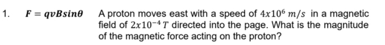 1.
F = qvBsine
A proton moves east with a speed of 4x106 m/s in a magnetic
field of 2x10-4T directed into the page. What is the magnitude
of the magnetic force acting on the proton?