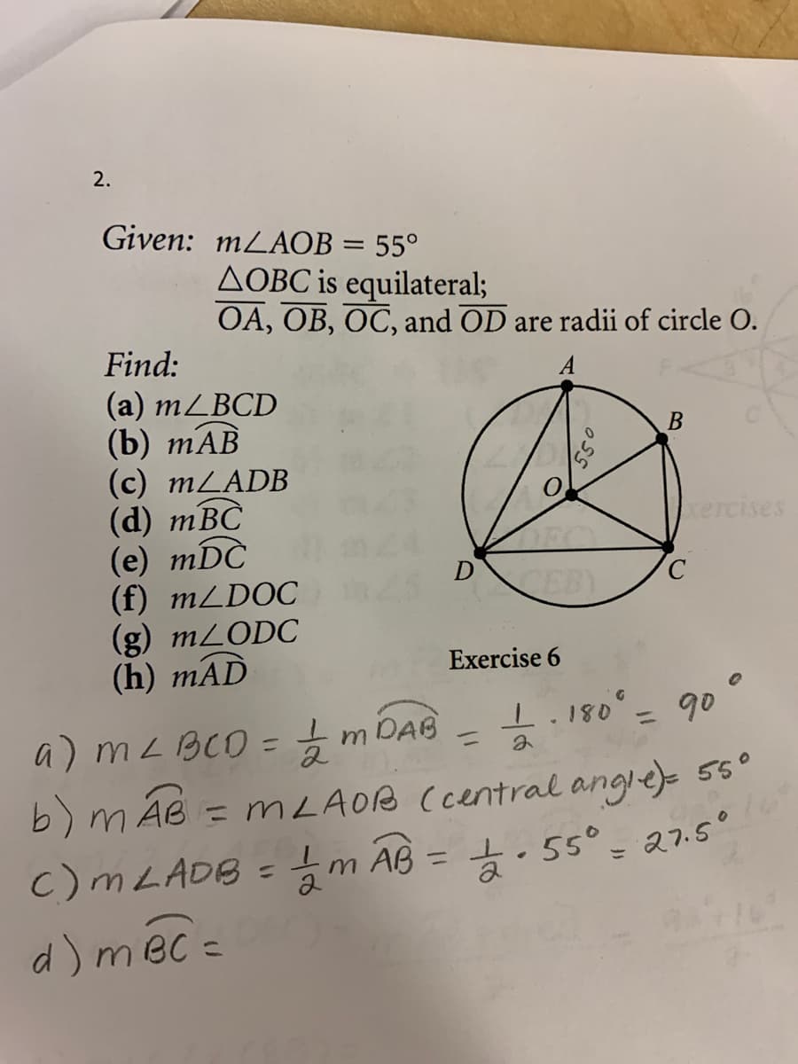 2.
Given: MLAOB = 55°
AOBC is equilateral;
OA, OB, OC, and OD are radii of circle O.
Find:
(a) MLBCD
(b) тАB
(c) MLADB
(d) тBC
(e) mDC
(f) MLDOC
(g) M2ODC
(h) mAD
B
kercises
CEBY
Exercise 6
1.180
%3D
90
a) mL BCO= m DAB
b) m Ãe =
c)MLADB ={m AB = . 55° - a7.5°
d) méc =
%3D
= MLAOB Ccentral angle) 56°
%3D
