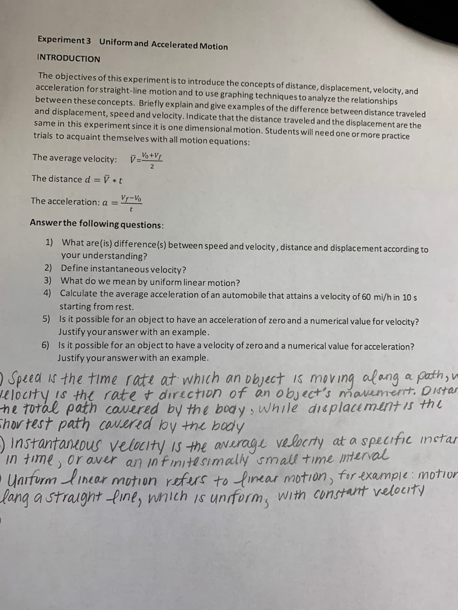 Experiment 3 Uniform and Accelerated Motion
INTRODUCTION
The objectives of this experimentis to introduce the concepts of distance, displacement, velocity, and
acceleration for straight-line motion and to use graphing techniques to analyze the relationships
between these concepts. Briefly explain and give examples of the difference between distance traveled
and displacement, speed and velocity. Indicate that the distance traveled and the displacement are the
same in this experiment since it is one dimensional motion. Students will need one or more practice
trials to acquaint themselves with all motion equations:
The average velocity:
レ+
The distance d = V * t
The acceleration: a =
Vf-Vo
Answerthe following questions:
1) What are(is) difference(s) between speed and velocity, distance and displacement according to
your understanding?
2) Define instantaneous velocity?
3) What do we mean by uniform linear motion?
4) Calculate the average acceleration of an automobile that attains a velocity of 60 mi/h in 10 s
starting from rest.
5) Is it possible for an object to have an acceleration of zero and a numerical value for velocity?
Justify your answerwith an example.
6) Is it possible for an object to have a velocity of zero and a numerical value for acceleration?
Justify your answer with an example.
O Speed is the time rate at which an object is moving alang a path, u
elocity is thl rate t direction of an object's mavement. Distar
he totál path cavered by the body, while displacementis thl
Ehov test path cavered by the body
) Instantaneous velocity is the average velocrty at a specific instar
in fime, or aver an in'finitesimaly small time interval
Unrfurm linear motion refers to linear motion, for example: motior
lang a straight line, which is uniform, with constant velocity
