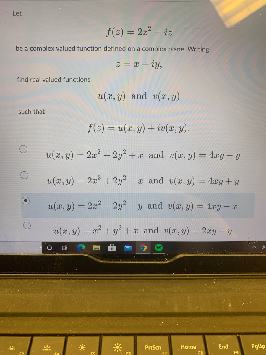 Let
f(2) = 22² – iz
be a complex valued function defined on a complex plane. Writing
z = x + iy,
find real valued functions
u(x, y) and v(x, y)
such that
f(2) = u(x, y) + iv(x, y).
u(x, y) = 2x² + 2y² + x_and v(x, y) = 4xy – y
u(x, y) = 2x° + 2y² – x and v(x, y) = 4.xy+ y
u(x, y) = 2x? – 2y² + y and v(x, y) = 4xy – x
u(x, y) = x² +y +x and v(x, y) = 2xy– y
Home
End
PgUp
PrtScn
F7
F6
F8
F9
