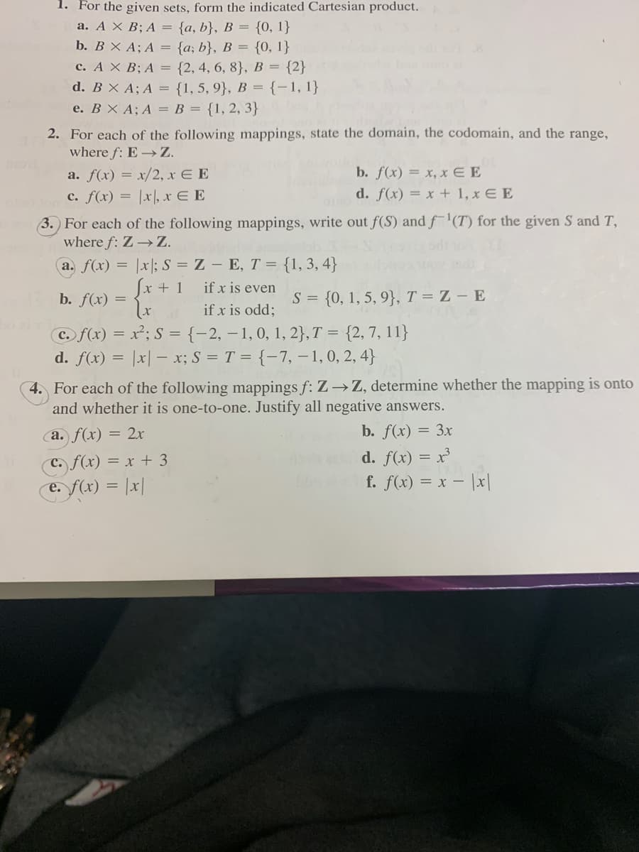 1. For the given sets, form the indicated Cartesian product.
a. A × B; A = {a, b}, B = {0, 1}
b. B X A; A = {a; b}, B = {0, 1}
c. A X B; A = {2, 4, 6, 8}, B = {2}
d. B X A; A = {1, 5, 9}, B = {-1, 1}
e. BX A; A = B = {1, 2, 3}
2. For each of the following mappings, state the domain, the codomain, and the range,
where f: E →Z.
a. f(x) = x/2, x E E
b. f(x) = x, x E E
c. f(x) =
|x|, x E E
d. f(x) = x + 1, x E E
(3. For each of the following mappings, write out f(S) and f'(T) for the given S and T,
where f: Z →Z.
a. f(x) = |x|; S = Z – E, T = {1, 3, 4}
Sx + 1 if x is even
b. f(x) =
S = {0, 1, 5, 9}, T = Z – E
if x is odd;
Co f(x) = x²; S ={-2, – 1, 0, 1, 2}, T = {2,7, 11}
d. f(x) = |x| – x; S = T = {-7, -1,0, 2, 4}
4. For each of the following mappings f: Z→Z, determine whether the mapping is onto
and whether it is one-to-one. Justify all negative answers.
a. f(x) = 2x
b. f(x) = 3x
C f(x) = x + 3
e. f(x) = |x|
d. f(x) = x
f. f(x) = x – |x|
%3D
е.
