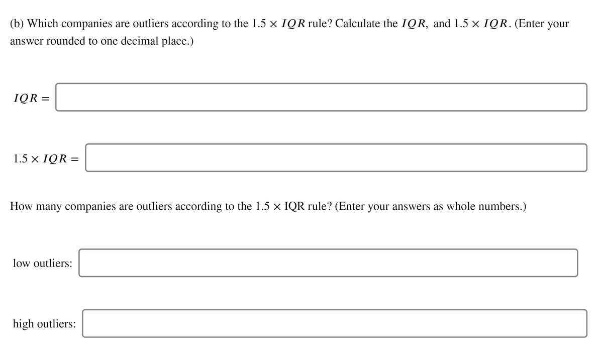 (b) Which companies are outliers according to the 1.5 x IQR rule? Calculate the IQR, and 1.5 × IQR. (Enter
your
answer rounded to one decimal place.)
IQR =
1.5 × IQR =
How many companies are outliers according to the 1.5 × IQR rule? (Enter your answers as whole numbers.)
low outliers:
high outliers:
