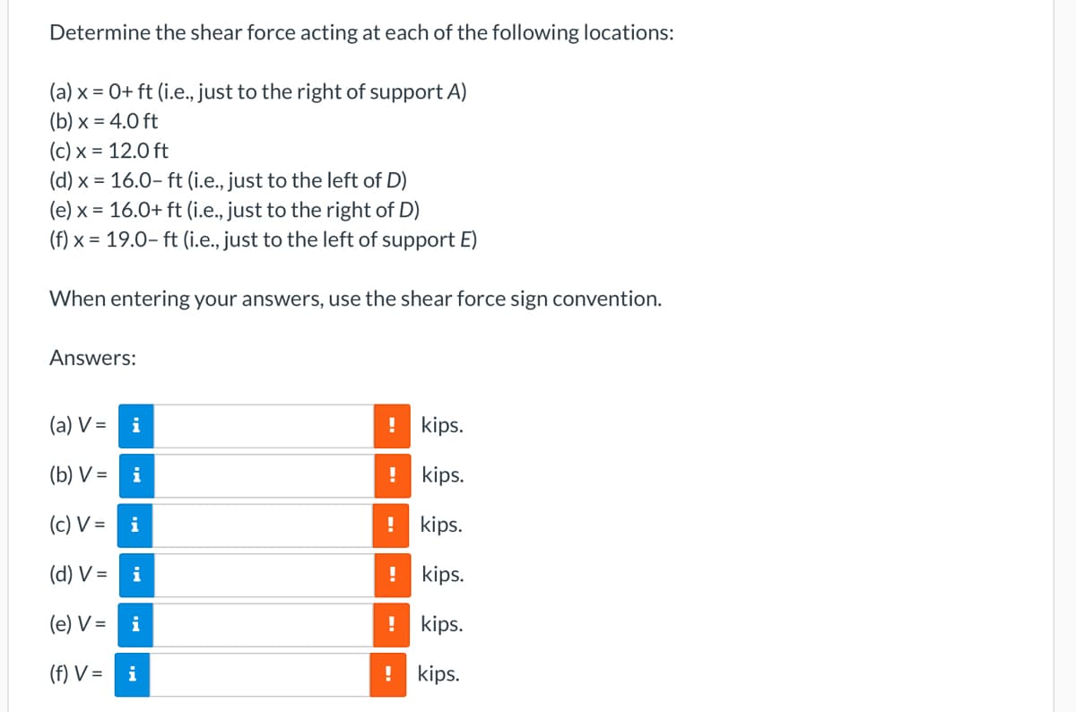 Determine the shear force acting at each of the following locations:
(a) x = 0+ ft (i.e., just to the right of support A)
(b) x = 4.0 ft
(c) x = 12.0 ft
(d) x = 16.0-ft (i.e., just to the left of D)
(e) x = 16.0+ ft (i.e., just to the right of D)
(f) x = 19.0 ft (i.e., just to the left of support E)
When entering your answers, use the shear force sign convention.
Answers:
(a) V=
(b) V =
(c) V =
(d) V =
i
i
i
i
(e) V =
i
(f) V = i
!
kips.
! kips.
! kips.
! kips.
! kips.
! kips.