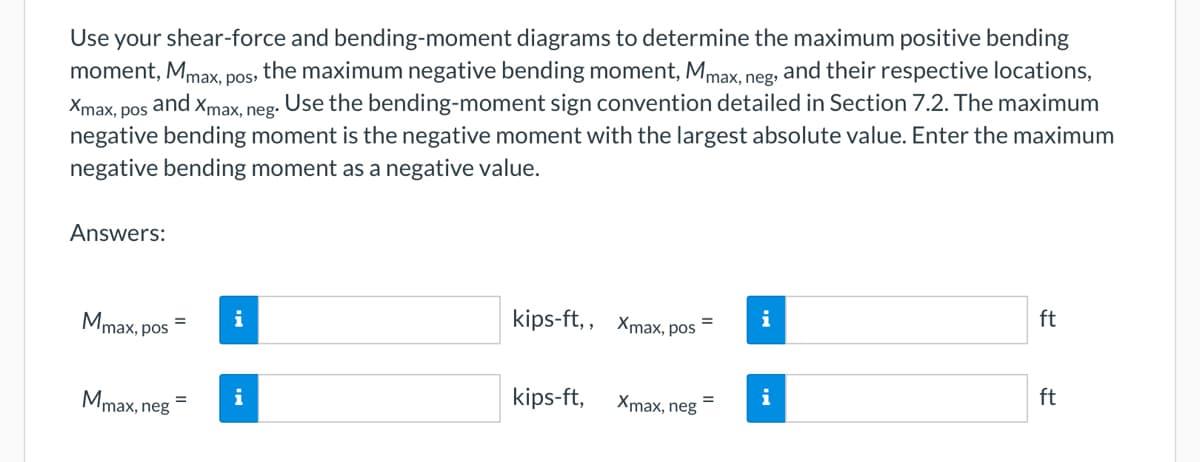 moment, Mmax, pos,
Use your shear-force and bending-moment diagrams to determine the maximum positive bending
, the maximum negative bending moment, Mmax, neg, and their respective locations,
Xmax, pos
and.
Xmax, neg.
. Use the bending-moment sign convention detailed in Section 7.2. The maximum
negative bending moment is the negative moment with the largest absolute value. Enter the maximum
negative bending moment as a negative value.
Answers:
Mmax, pos
Mmax, neg
=
i
kips-ft,, Xmax, pos
kips-ft,
Xmax, neg
i
i
ft
ft