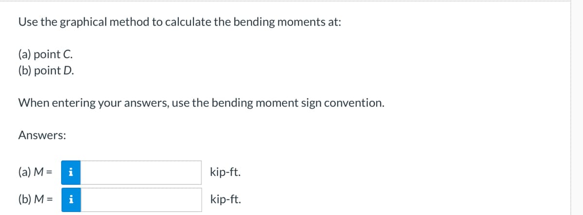 Use the graphical method to calculate the bending moments at:
(a) point C.
(b) point D.
When entering your answers, use the bending moment sign convention.
Answers:
(a) M =
(b) M =
i
i
kip-ft.
kip-ft.