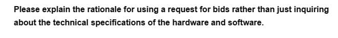 Please explain the rationale for using a request for bids rather than just inquiring
about the technical specifications of the hardware and software.