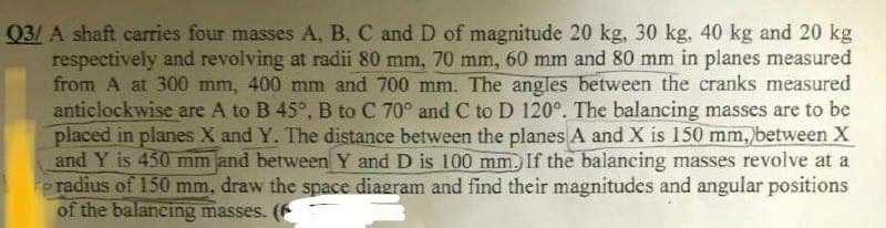 Q3/A shaft carries four masses A, B, C and D of magnitude 20 kg, 30 kg, 40 kg and 20 kg
respectively and revolving at radii 80 mm, 70 mm, 60 mm and 80 mm in planes measured
from A at 300 mm, 400 mm and 700 mm. The angles between the cranks measured
anticlockwise are A to B 45°, B to C 70° and C to D 120°. The balancing masses are to be
placed in planes X and Y. The distance between the planes A and X is 150 mm, between X
and Y is 450 mm and between Y and D is 100 mm. If the balancing masses revolve at a
radius of 150 mm, draw the space diagram and find their magnitudes and angular positions
of the balancing masses. (