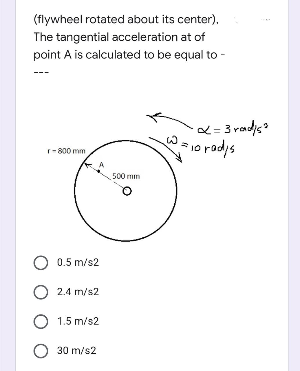 (flywheel rotated about its center),
The tangential acceleration at of
point A is calculated to be equal to -
r = 800 mm
A
0.5 m/s2
2.4 m/s2
O 1.5 m/s2
O 30 m/s2
500 mm
x=3rad/s²
io radys