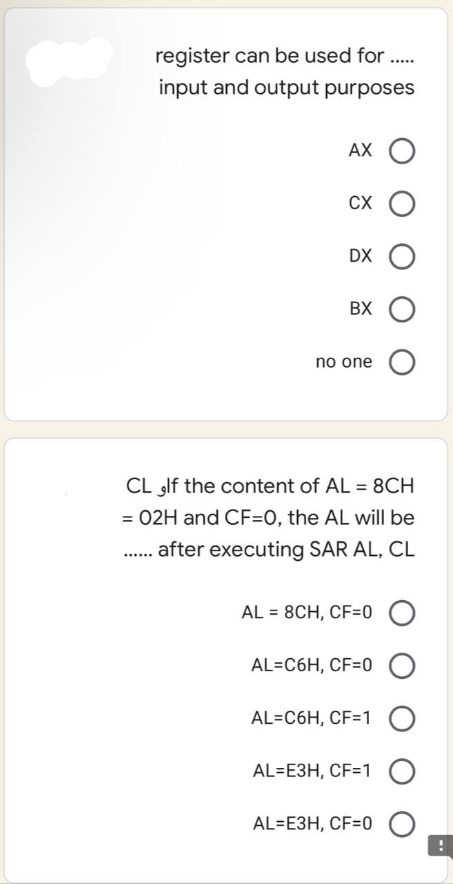 register can be used for
input and output purposes
AX O
CX O
DX O
BX
no one
CL If the content of AL = 8CH
= 02H and CF=0, the AL will be
...... after executing SAR AL, CL
AL = 8CH, CF=0
AL=C6H, CF=0 O
AL=C6H, CF=1 O
AL=E3H, CF=1 O
AL=E3H, CF=0 O
!