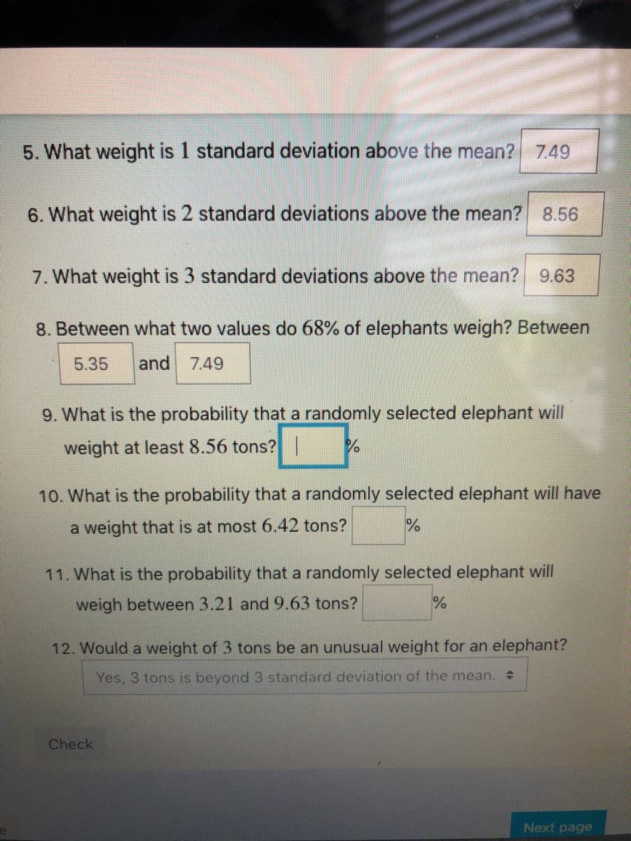 5. What weight is 1 standard deviation above the mean? 749
6. What weight is 2 standard deviations above the mean? 8.56
7. What weight is 3 standard deviations above the mean?
9.63
8. Between what two values do 68% of elephants weigh? Between
5.35
and 7.49
9. What is the probability that a randomly selected elephant will
weight at least 8.56 tons? |
10. What is the probability that a randomly selected elephant will have
a weight that is at most 6.42 tons?
11. What is the probability that a randomly selected elephant will
weigh between 3.21 and 9.63 tons?
12. Would a weight of 3 tons be an unusual weight for an elephant?
Yes, 3 tons is beyond 3 standard deviation of the mean.
Check
Next page
