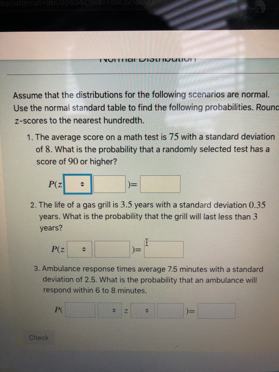 php?attempt=9608585&cmid=Tl983216pade
INUITTIal LDIJUIINULIVI I
Assume that the distributions for the following scenarios are normal.
Use the normal standard table to find the following probabilities. Round
Z-scores to the nearest hundredth.
1. The average score on a math test is 75 with a standard deviation
of 8. What is the probability that a randomly selected test has a
score of 90 or higher?
P(z
2. The life of a gas grill is 3.5 years with a standard deviation 0.35
years. What is the probability that the grill will last less than 3
years?
P(z
3. Ambulance response times average 7.5 minutes with a standard
deviation of 2.5. What is the probability that an ambulance will
respond within 6 to 8 minutes.
P(
Check
