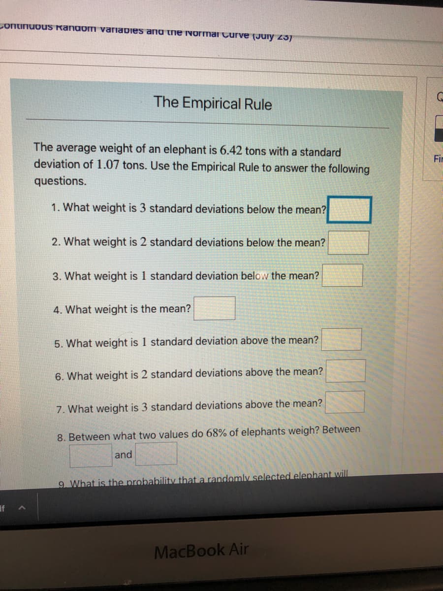 Continuous RandomI variabies and the Normai Çurve (Juiy 25)
The Empirical Rule
The average weight of an elephant is 6.42 tons with a standard
deviation of 1.07 tons. Use the Empirical Rule to answer the following
Fir
questions.
1. What weight is 3 standard deviations below the mean?
2. What weight is 2 standard deviations below the mean?
3. What weight is 1 standard deviation below the mean?
4. What weight is the mean?
5. What weight is 1 standard deviation above the mean?
6. What weight is 2 standard deviations above the mean?
7. What weight is 3 standard deviations above the mean?
8. Between what two values do 68% of elephants weigh? Between
and
9 What is the probability that a randomly selected elephant will
If
MacBook Air
