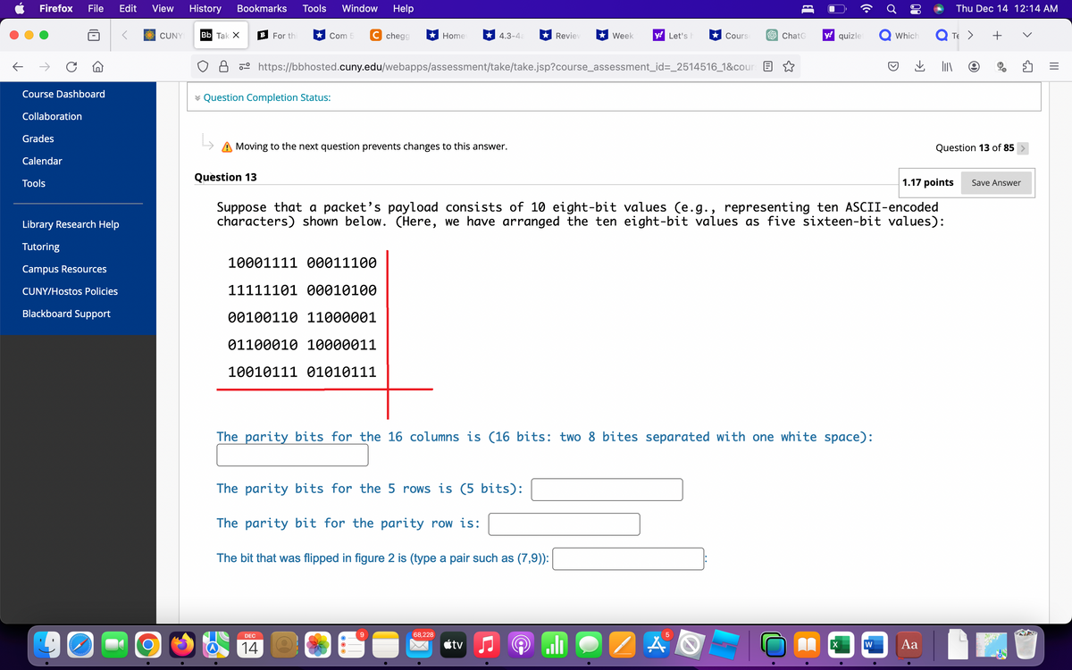 ←
Firefox
→
Course Dashboard
Collaboration
Grades
Calendar
File Edit View History Bookmarks Tools Window Help
Tools
Library Research Help
Tutoring
Campus Resources
CUNY/Hostos Policies
Blackboard Support
90
O
CUNY Bb Tak X B For thi
L
✓ Question Completion Status:
Com 5
Question 13
C chegg
Moving to the next question prevents changes to this answer.
Home
10001111 00011100
11111101 00010100
00100110 11000001
01100010 10000011
10010111 01010111
DEC
14
4.3-4a
https://bbhosted.cuny.edu/webapps/assessment/take/take.jsp?course_assessment_id=_2514516_1&cours
The parity bits for the 5 rows is (5 bits):
The parity bit for the parity row is:
The bit that was flipped in figure 2 is (type a pair such as (7,9)):
68,228
Reviev ★ Week
tv
y Let's h
The parity bits for the 16 columns is (16 bits: two 8 bites separated with one white space):
Cours
Suppose that a packet's payload consists of 10 eight-bit values (e.g., representing ten ASCII-encoded
characters) shown below. (Here, we have arranged the ten eight-bit values as five sixteen-bit values):
الم
5
AS
ChatG
H
y quizlet
1
X
Which
W
1.17 points
Aa
Thu Dec 14 12:14 AM
TE > +
Question 13 of 85
Save Answer
ร