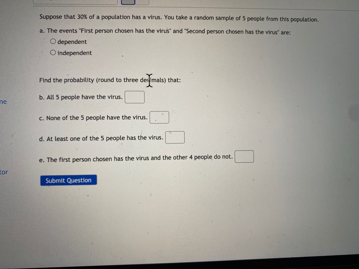 Suppose that 30% of a population has a virus. You take a random sample of 5 people from this population.
a. The events "First person chosen has the virus" and "Second person chosen has the virus" are:
O dependent
O independent
Find the probability (round to three dec mals) that:
b. All 5 people have the virus.
ne
c. None of the 5 people have the virus.
d. At least one
the 5 people has the virus.
e. The first person chosen has the virus and the other 4 people do not.
tor
Submit Question
