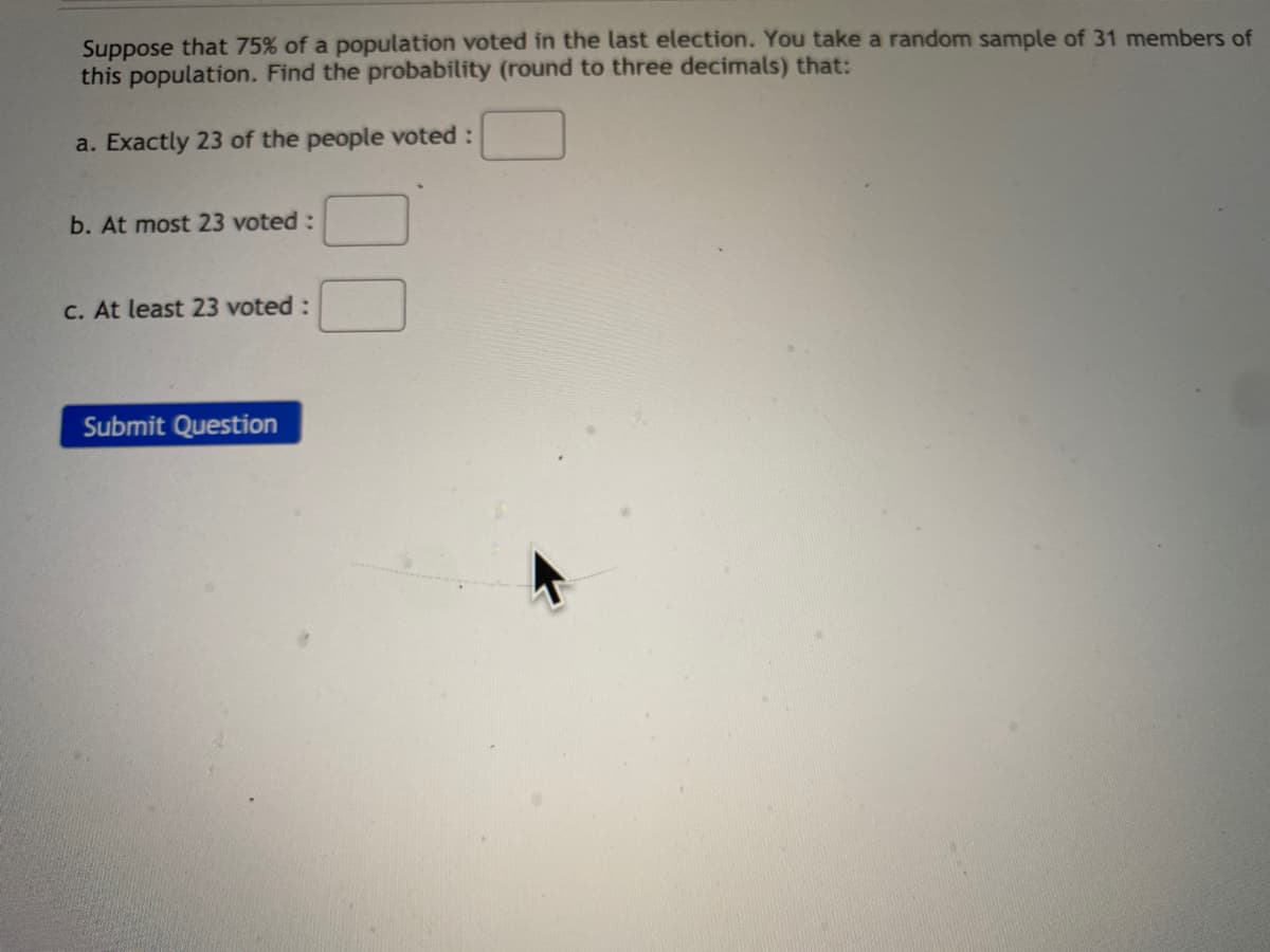 Suppose that 75% of a population voted in the last election. You take a random sample of 31 members of
this population. Find the probability (round to three decimals) that:
a. Exactly 23 of the people voted :
b. At most 23 voted:
C. At least 23 voted:
Submit Question
