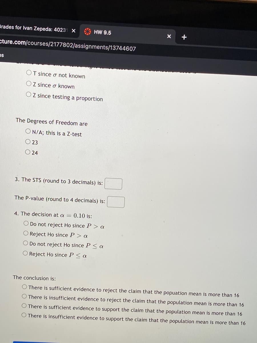Grades for Ivan Zepeda: 40231 X
HW 9.5
+
cture.com/courses/2177802/assignments/13744607
OT since o not known
OZ since o known
OZ since testing a proportion
The Degrees of Freedom are
ON/A; this is a Z-test
O 23
O 24
3. The STS (round to 3 decimals) is:
The P-value (round to 4 decimals) is:
4. The decision at a = 0.10 is:
O Do not reject Ho since P > a
O Reject Ho since P > a
Do not reject Ho since P < a
O Reject Ho since P < a
The conclusion is:
O There is sufficient evidence to reject the claim that the popuation mean is more than 16
O There is insufficient evidence to reject the claim that the population mean is more than 16
O There is sufficient evidence to support the claim that the population mean is more than 16
O There is insufficient evidence to support the claim that the population mean is more than 16
