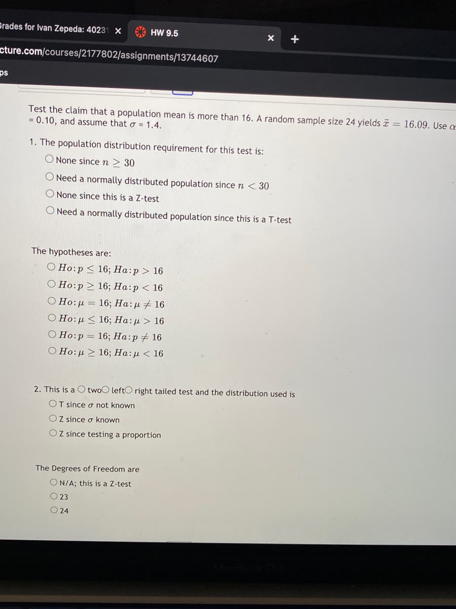 Srades for Ivan Zepeda: 40231 X
* HW 9.5
+
cture.com/courses/2177802/assignments/13744607
ps
Test the claim that a population mean is more than 16. A random sample size 24 yields = 16.09. Use a
= 0.10, and assume that Ơ = 1.4.
1. The population distribution requirement for this test is:
O None sincen > 30
O Need a normally distributed population since n <. 30
O None since this is a Z-test
O Need a normally distributed population since this is a T-test
The hypotheses are:
O Ho:p< 16; Ha:p > 16
О Но:р > 16; На:р < 16
O Ho:µ = 16; Ha:µ # 16
Ο Ho: μ <16; Ha:μ > 16
O Ho:p= 16; Ha:p 16
O Ho:µ > 16; Ha:µ < 16
2. This is a O twoO leftO right tailed test and the distribution used is
OT since o not known
OZ since ơ known
O Z since testing a proportion
The Degrees of Freedom are
ON/A; this is a Z-test
O 23
O 24
