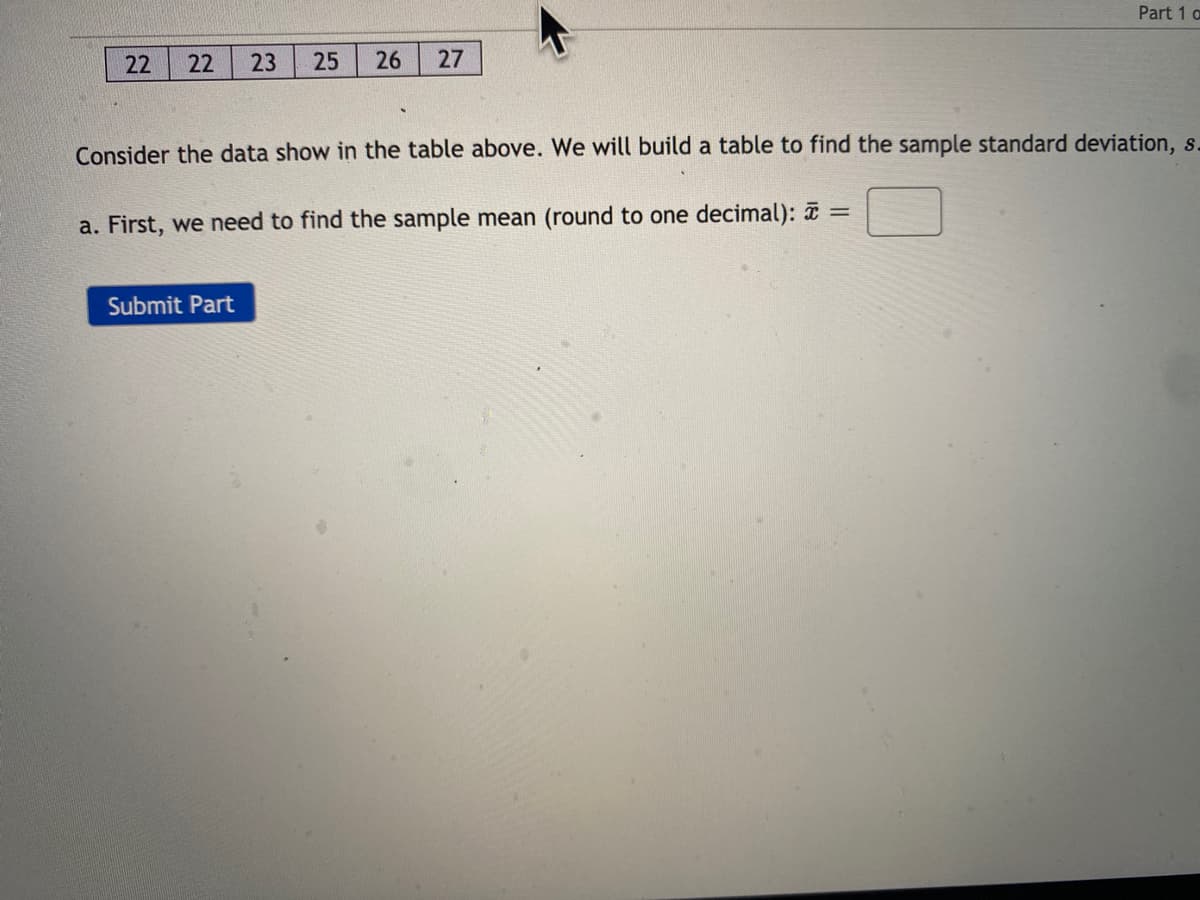 Part 1 a
22
22
23
25
26
27
Consider the data show in the table above. We will build a table to find the sample standard deviation, s.
a. First, we need to find the sample mean (round to one decimal): =
Submit Part
