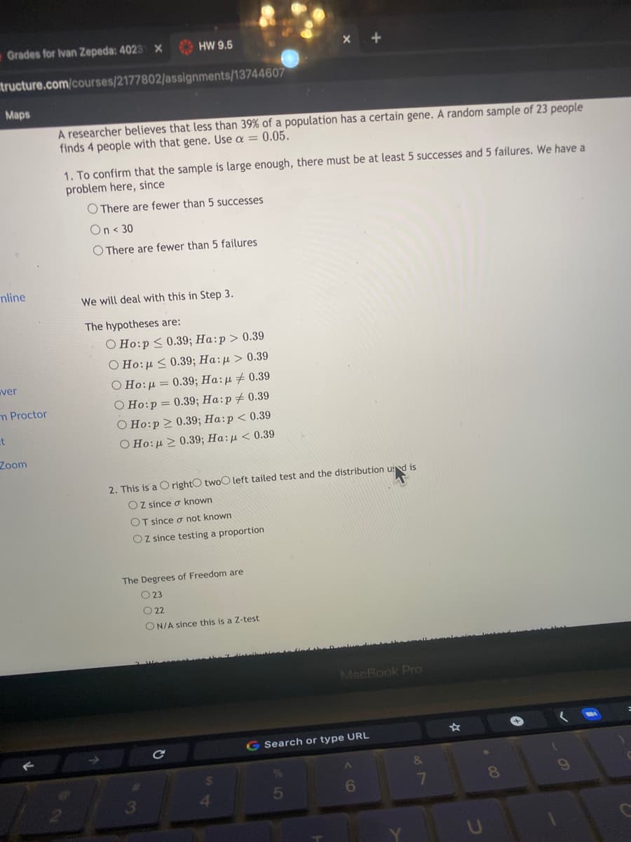 Grades for Ivan Zepeda: 4023 X
HW 9.5
tructure.com/courses/2177802/assignments/13744607
Maps
A researcher believes that less than 39% of a population has a certain gene. A random sample of 23 people
finds 4 people with that gene. Use a = 0.05.
1. To confirm that the sample is large enough, there must be at least 5 successes and 5 failures. We have a
problem here, since
O There are fewer than 5 successes
On < 30
O There are fewer than 5 failures
nline
We will deal with this in Step 3.
The hypotheses are:
O Ho:p < 0.39; Ha:p > 0.39
O Ho:µ < 0.39; Ha:µ > 0.39
O Ho:µ = 0.39; Ha:µ # 0.39
ver
O Ho:p = 0.39; Ha:p+ 0.39
O Ho:p > 0.39; Ha:p < 0.39
m Proctor
et
O Ho:µ > 0.39; Ha:µ < 0.39
Zoom
2. This is a CO rightO twoO left tailed test and the distribution usd is
Oz since o known
OT since ơ not known
Oz since testing a proportion
The Degrees of Freedom are
O 23
O 2
ON/A since this is a Z-test
MacBook Pro
G Search or type URL
5
6
3
