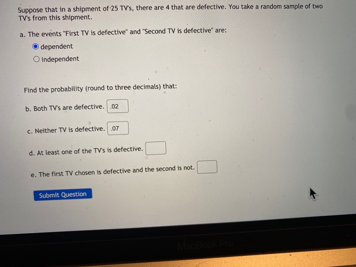 Suppose that in a shipment of 25 TV's, there are 4 that are defective. You take a random sample of two
TV's from this shipment.
a. The events "First TV is defective" and "Second TV is defective" are:
O dependent
O independent
Find the probability (round to three decimals) that:
b. Both TV's are defective. .02
c. Neither TV is defective. .07
d. At least one of the TV's is defective.
e. The first TV chosen is defective and the second is not.
Submit Question
MacBook Pro
