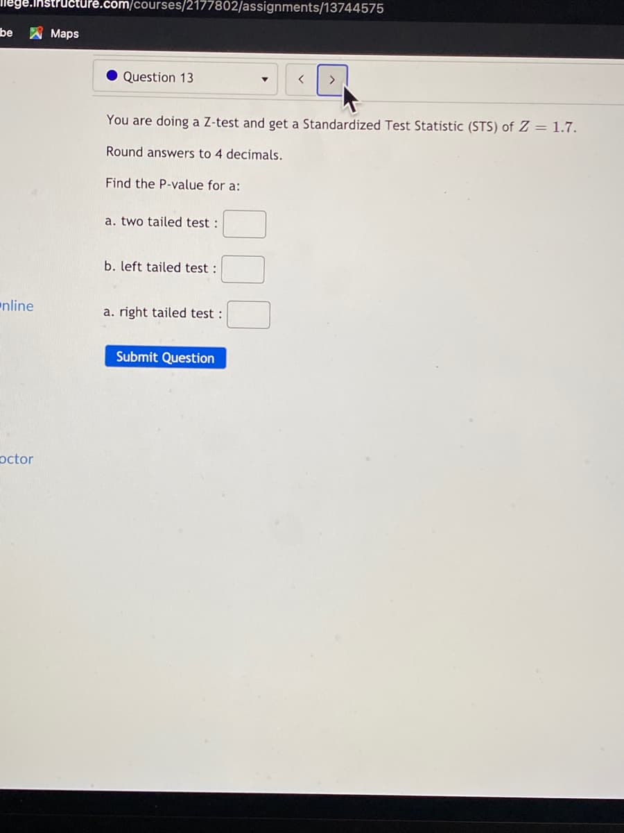 llege.instruct
.com/courses/2177802/assignments/13744575
be A Maps
Question 13
You are doing a Z-test and get a Standardized Test Statistic (STS) of Z = 1.7.
Round answers to 4 decimals.
Find the P-value for a:
a. two tailed test :
b. left tailed test :
nline
a. right tailed test :
Submit Question
octor
