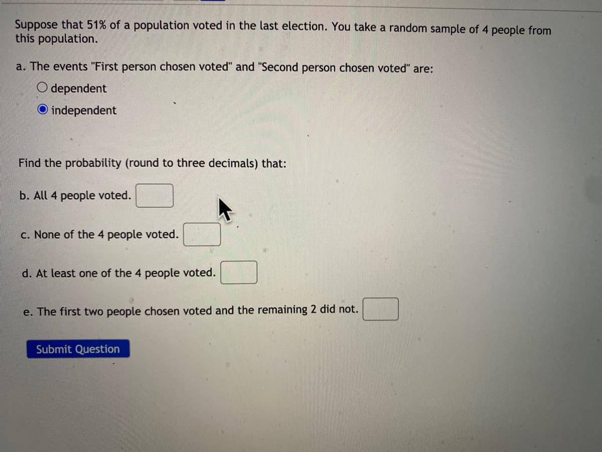 Suppose that 51% of a population voted in the last election. You take a random sample of 4 people from
this population.
a. The events "First person chosen voted" and "Second person chosen voted" are:
O dependent
O independent
Find the probability (round to three decimals) that:
b. All 4 people voted.
c. None of the 4 people voted.
d. At least one of the 4 people voted.
e. The first two people chosen voted and the remaining 2 did not.
Submit Question
