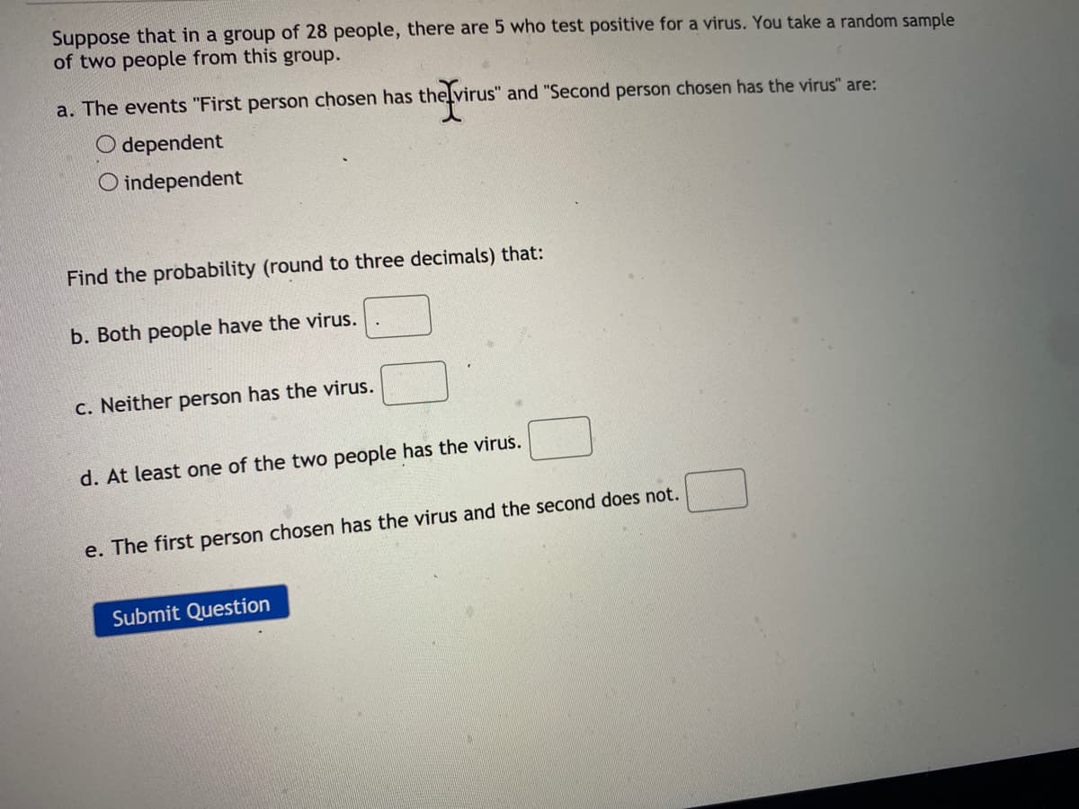 Suppose that in a group of 28 people, there are 5 who test positive for a virus. You take a random sample
of two people from this group.
a. The events "First person chosen has thelvirus" and "Second person chosen has the virus" are:
O dependent
O independent
Find the probability (round to three decimals) that:
b. Both people have the virus.
C. Neither person has the virus.
d. At least one of the two people has the virus.
e. The first person chosen has the virus and the second does not.
Submit Question
