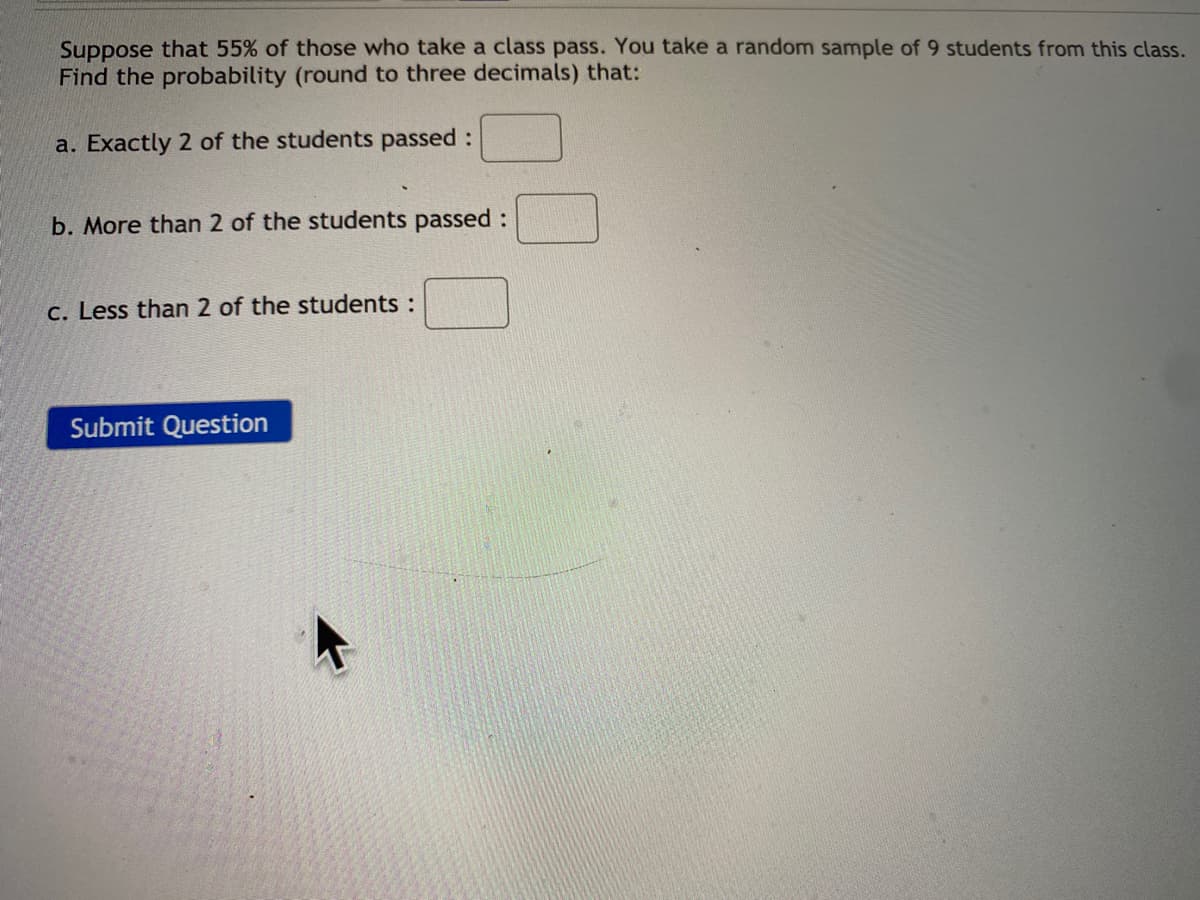 Suppose that 55% of those who take a class pass. You take a random sample of 9 students from this class.
Find the probability (round to three decimals) that:
a. Exactly 2 of the students passed:
b. More than 2 of the students passed :
c. Less than 2 of the students :
Submit Question
