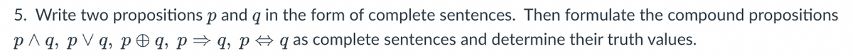 5. Write two propositions p and q in the form of complete sentences. Then formulate the compound propositions
p^q, pvq, pq, p⇒ q, pq as complete sentences and determine their truth values.