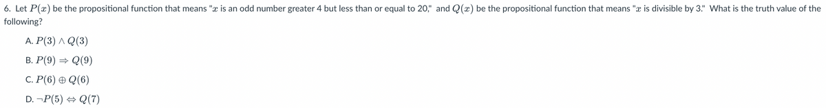 6. Let P(x) be the propositional function that means "x is an odd number greater 4 but less than or equal to 20," and Q(x) be the propositional function that means "x is divisible by 3." What is the truth value of the
following?
A. P(3) ^ Q(3)
B. P(9) ⇒ Q (9)
C. P(6) Q(6)
D. ¬P(5) ⇒ Q(7)