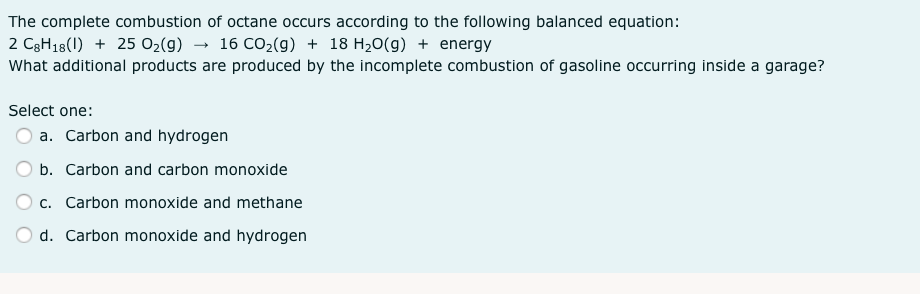 The complete combustion of octane occurs according to the following balanced equation:
2 C3H18(1) + 25 02(g) → 16 CO2(g) + 18 H20(g) + energy
What additional products are produced by the incomplete combustion of gasoline occurring inside a garage?
Select one:
a. Carbon and hydrogen
b. Carbon and carbon monoxide
O c. Carbon monoxide and methane
d. Carbon monoxide and hydrogen
