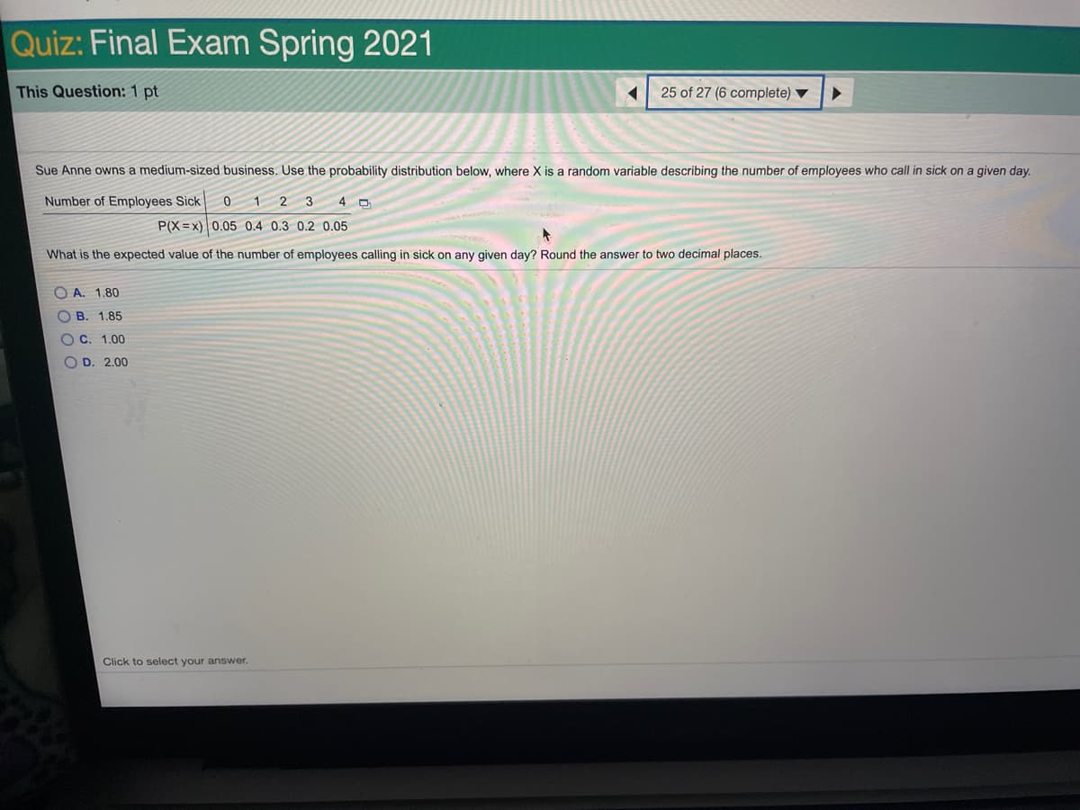 Quiz: Final Exam Spring 2021
This Question: 1 pt
25 of 27 (6 complete) ▼
Sue Anne owns a medium-sized business. Use the probability distribution below, where X is a random variable describing the number of employees who call in sick on a given day.
Number of Employees Sick
0 1 2 3
4 D
P(X =x) 0.05 0.4 0.3 0.2 0.05
What is the expected value of the number of employees calling in sick on any given day? Round the answer to two decimal places.
O A. 1.80
O B. 1.85
OC. 1.00
O D. 2.00
Click to select your answer.
