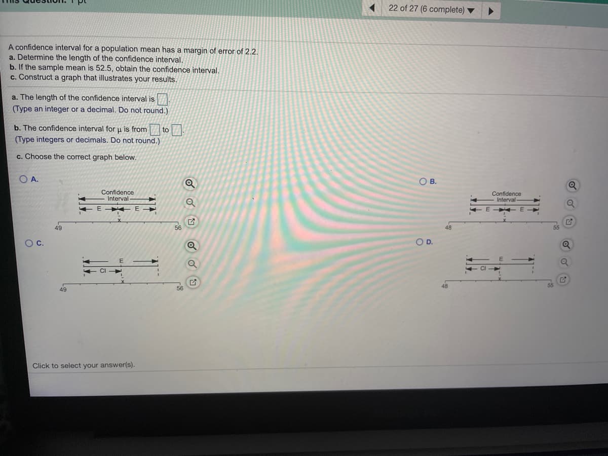 22 of 27 (6 complete)
A confidence interval for a population mean has a margin of error of 2.2.
a. Determine the length of the confidence interval.
b. If the sample mean is 52.5, obtain the confidence interval.
c. Construct a graph that illustrates your results.
a. The length of the confidence interval is
(Type an integer or a decimal. Do not round.)
b. The confidence interval for u is from
to
(Type integers or decimals. Do not round.)
c. Choose the correct graph below.
O A.
OB.
Confidence
Interval
Confidence
Interval
E
+ E
49
48
Oc.
OD.
CI
56
48
55
49
Click to select your answer(s).
