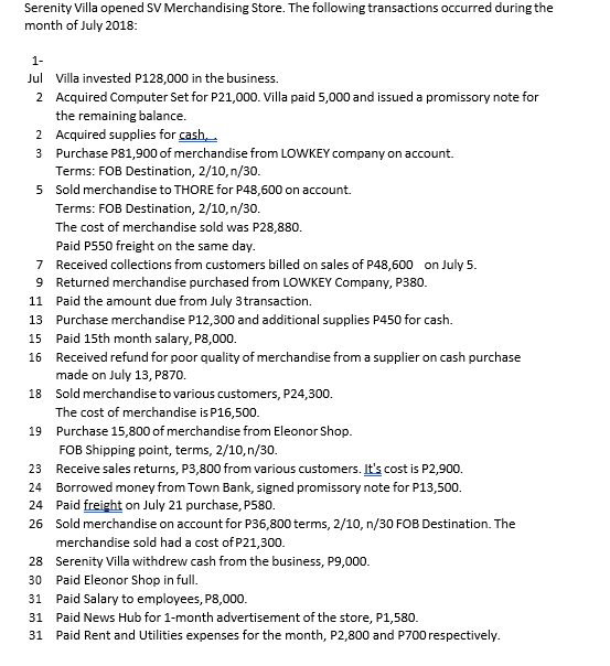 Serenity Villa opened SV Merchandising Store. The following transactions occurred during the
month of July 2018:
1-
Jul Villa invested P128,000 in the business.
2 Acquired Computer Set for P21,000. Villa paid 5,000 and issued a promissory note for
the remaining balance.
2 Acquired supplies for cash
3 Purchase P81,900 of merchandise from LOWKEY company on account.
Terms: FOB Destination, 2/10, n/30.
5 Sold merchandise to THORE for P48,600 on account.
Terms: FOB Destination, 2/10,n/30.
The cost of merchandise sold was P28,880.
Paid P550 freight on the same day.
7 Received collections from customers billed on sales of P48,600 on July 5.
9 Returned merchandise purchased from LOWKEY Company, P380.
Paid the amount due from July 3transaction.
11
13 Purchase merchandise P12,300 and additional supplies P450 for cash.
15
Paid 15th month salary, P8,000.
16 Received refund for poor quality of merchandise from a supplier on cash purchase
made on July 13, P870.
18 Sold merchandise to various customers, P24,300.
The cost of merchandise is P16,500.
19 Purchase 15,800 of merchandise from Eleonor Shop.
FOB Shipping point, terms, 2/10,n/30.
23 Receive sales returns, P3,800 from various customers. It's cost is P2,900.
24 Borrowed money from Town Bank, signed promissory note for P13,500.
24 Paid freight on July 21 purchase, P580.
26 Sold merchandise on account for P36,800 terms, 2/10, n/30 FOB Destination. The
merchandise sold had a cost of P21,300.
28 Serenity Villa withdrew cash from the business, P9,000.
30 Paid Eleonor Shop in full.
31
Paid Salary to employees, P8,000.
31 Paid News Hub for 1-month advertisement of the store, P1,580.
31 Paid Rent and Utilities expenses for the month, P2,800 and P700 respectively.

