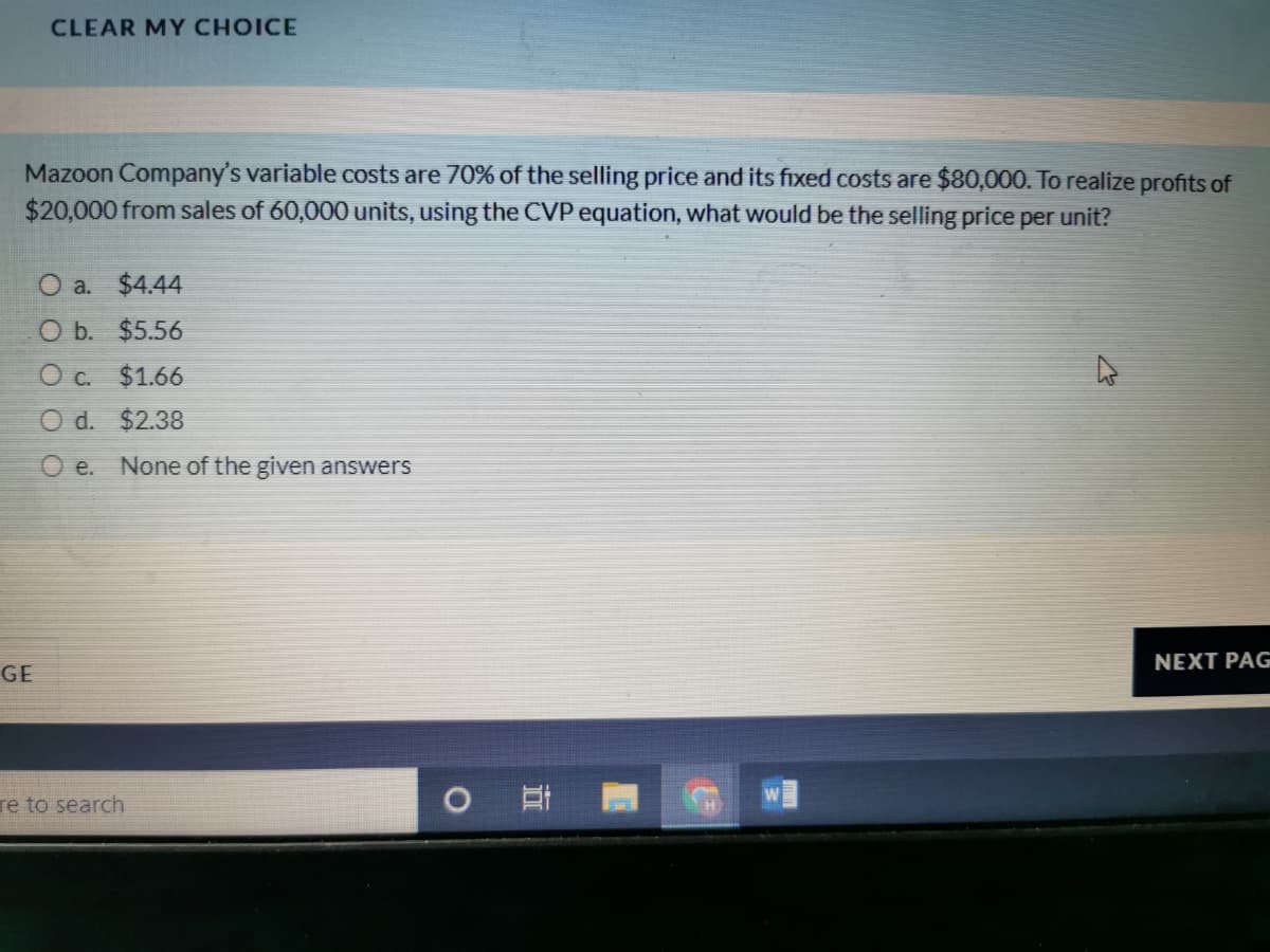 CLEAR MY CHOICE
Mazoon Company's variable costs are 70% of the selling price and its fixed costs are $80,000. To realize profits of
$20,000 from sales of 60,000 units, using the CVP equation, what would be the selling price per unit?
O a. $4.44
O b. $5.56
O c. $1.66
O d. $2.38
O e.
None of the given answers
NEXT PAG
GE
re to search
