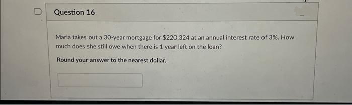 Question 16
Maria takes out a 30-year mortgage for $220,324 at an annual interest rate of 3%. How
much does she still owe when there is 1 year left on the loan?
Round your answer to the nearest dollar.