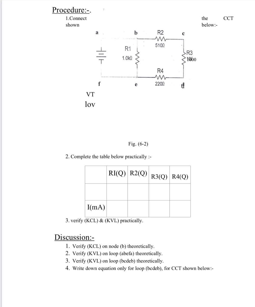 Procedure:-.
1.Connect
the
ССТ
shown
below:-
a
R2
5102
R1
R3
1000
1.0ka
R4
f
2200
VT
lov
Fig. (6-2)
2. Complete the table below practically :-
RI(Q) R2(Q) R3(Q) R4(Q)
I(mA)
3. verify (KCL) & (KVL) practically.
Discussion:-
1. Verify (KCL) on node (b) theoretically.
2. Verify (KVL) on loop (abefa) theoretically.
3. Verify (KVL) on loop (bcdeb) theoretically.
4. Write down equation only for loop (bcdeb), for CCT shown below:-
