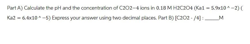 Part A) Calculate the pH and the concentration of C202-4 ions in 0.18 M H2C2O4 (Kal
Ka2 = 6.4×10^-5) Express your answer using two decimal places. Part B) [C2O2- /4] :
=
5.9x10^-2) (
_M