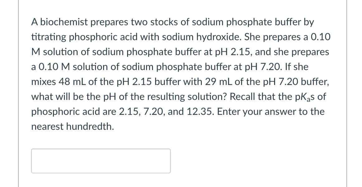 A biochemist prepares two stocks of sodium phosphate buffer by
titrating phosphoric acid with sodium hydroxide. She prepares a 0.10
M solution of sodium phosphate buffer at pH 2.15, and she prepares
a 0.10 M solution of sodium phosphate buffer at pH 7.20. If she
mixes 48 mL of the pH 2.15 buffer with 29 mL of the pH 7.20 buffer,
what will be the pH of the resulting solution? Recall that the pKas of
phosphoric acid are 2.15, 7.20, and 12.35. Enter your answer to the
nearest hundredth.