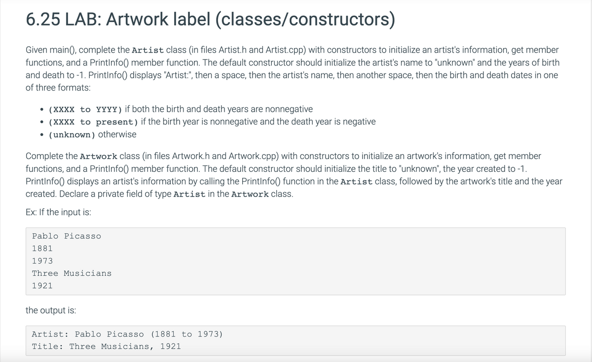 6.25 LAB: Artwork label (classes/constructors)
Given main(), complete the Artist class (in files Artist.h and Artist.cpp) with constructors to initialize an artist's information, get member
functions, and a PrintInfo() member function. The default constructor should initialize the artist's name to "unknown" and the years of birth
and death to -1. PrintInfo() displays "Artist:", then a space, then the artist's name, then another space, then the birth and death dates in one
of three formats:
(XXXX to YYYY) if both the birth and death years are nonnegative
• (XXXX to present) if the birth year is nonnegative and the death year is negative
(unknown) otherwise
Complete the Artwork class (in files Artwork.h and Artwork.cpp) with constructors to initialize an artwork's information, get member
functions, and a PrintInfo() member function. The default constructor should initialize the title to "unknown", the year created to -1.
PrintInfo() displays an artist's information by calling the PrintInfo() function in the Artist class, followed by the artwork's title and the year
created. Declare a private field of type Artist in the Artwork class.
Ex: If the input is:
Pablo Picasso
1881
1973
Three Musicians
1921
the output is:
Artist: Pablo Picasso (1881 to 1973)
Title: Three Musicians, 1921