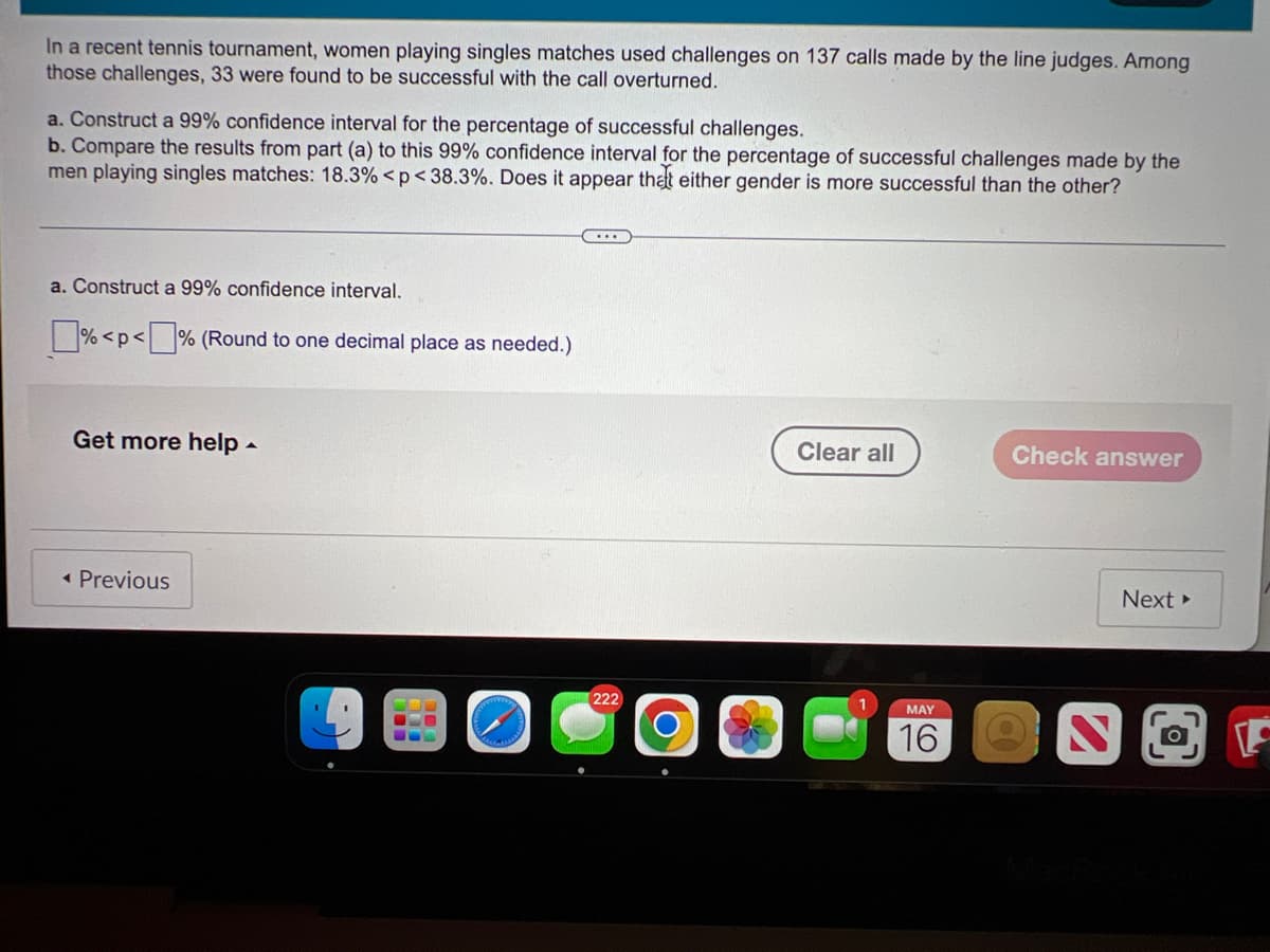 In a recent tennis tournament, women playing singles matches used challenges on 137 calls made by the line judges. Among
those challenges, 33 were found to be successful with the call overturned.
a. Construct a 99% confidence interval for the percentage of successful challenges.
b. Compare the results from part (a) to this 99% confidence interval for the percentage of successful challenges made by the
men playing singles matches: 18.3% <p< 38.3%. Does it appear that either gender is more successful than the other?
a. Construct a 99% confidence interval.
% <p< % (Round to one decimal place as needed.)
Get more help -
Clear all
Check answer
• Previous
Next
222
MAY
16
