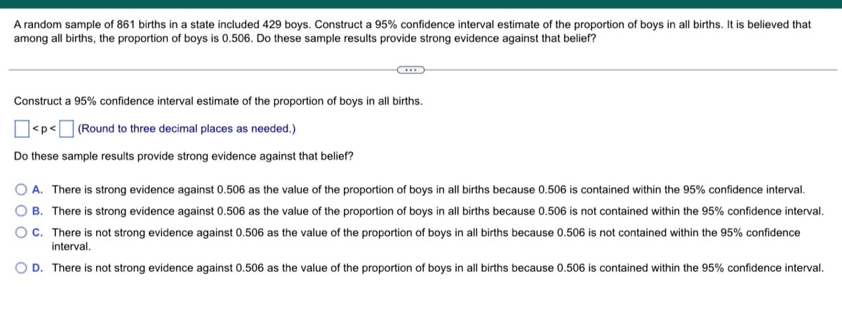 A random sample of 861 births in a state included 429 boys. Construct a 95% confidence interval estimate of the proportion of boys in all births. It is believed that
among all births, the proportion of boys is 0.506. Do these sample results provide strong evidence against that belief?
Construct a 95% confidence interval estimate of the proportion of boys in all births.
<p< (Round to three decimal places as needed.)
Do these sample results provide strong evidence against that belief?
OA. There is strong evidence against 0.506 as the value of the proportion of boys in all births because 0.506 is contained within the 95% confidence interval.
OB. There is strong evidence against 0.506 as the value of the proportion of boys in all births because 0.506 is not contained within the 95% confidence interval.
OC. There is not strong evidence against 0.506 as the value of the proportion of boys in all births because 0.506 is not contained within the 95% confidence
interval.
O D. There is not strong evidence against 0.506 as the value of the proportion of boys in all births because 0.506 is contained within the 95% confidence interval.