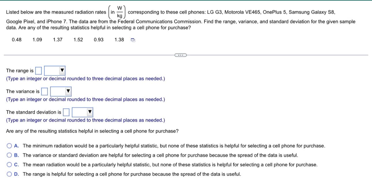 W
Listed below are the measured radiation rates
corresponding to these cell phones: LG G3, Motorola VE465, OnePlus 5, Samsung Galaxy S8,
Google Pixel, and iPhone 7. The data are from the Federal Communications Commission. Find the range, variance, and standard deviation for the given sample.
data. Are any of the resulting statistics helpful in selecting a cell phone for purchase?
0.48 1.09
1.37
1.52
0.93 1.38
The range is
(Type an integer or decimal rounded to three decimal places as needed.)
The variance is
(Type an integer or decimal rounded to three decimal places as needed.)
The standard deviation is
(Type an integer or decimal rounded to three decimal places as needed.)
Are any of the resulting statistics helpful in selecting a cell phone for purchase?
OA. The minimum radiation would be a particularly helpful statistic, but none of these statistics is helpful for selecting a cell phone for purchase.
OB. The variance or standard deviation are helpful for selecting a cell phone for purchase because the spread of the data is useful.
OC. The mean radiation would be a particularly helpful statistic, but none of these statistics is helpful for selecting a cell phone for purchase.
O D. The range is helpful for selecting a cell phone for purchase because the spread of the data is useful.