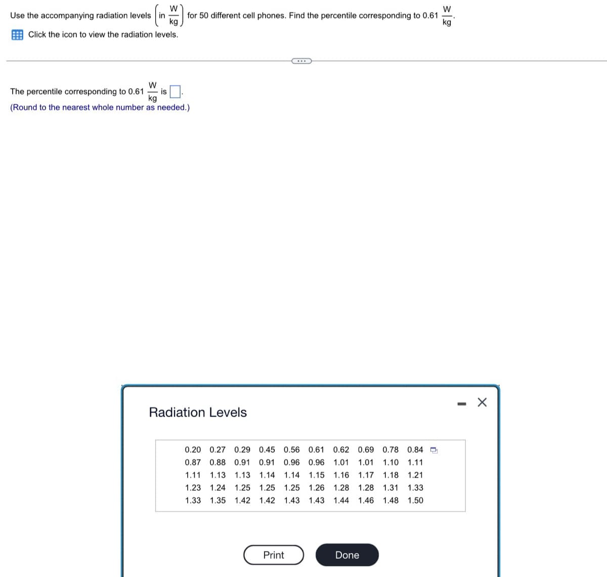 W
(in K for 50 different cell phones. Find the percentile corresponding to 0.61
kg
kg
levels.
Use the accompanying radiation levels in
Click the icon to view the radiation
W
- is
The percentile corresponding to 0.61
kg
(Round to the nearest whole number as needed.)
Radiation Levels
0.20 0.27 0.29 0.45 0.56 0.61 0.62 0.69 0.78 0.84
0.87 0.88 0.91 0.91 0.96 0.96 1.01 1.01 1.10 1.11
1.11 1.13 1.13 1.14 1.14 1.15 1.16 1.17 1.18 1.21
1.23 1.24 1.25 1.25 1.25 1.26 1.28 1.28 1.31 1.33
1.33 1.35 1.42 1.42 1.43 1.43 1.44 1.46 1.48 1.50
Print
Done
- X