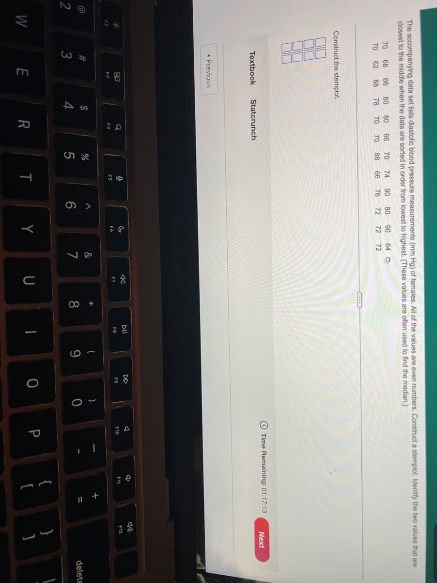 2
The accompanying data set lists diastolic blood pressure measurements (mm Hg) of females. All of the values are even numbers. Construct a stemplot. Identify the two values that are
closest to the middle when the data are sorted in order from lowest to highest. (These values are often used to find the median.)
70 68
80
80
66
70
74 90 80
90
64 D
66
88
70
62
78
70
66
76
72
72
72
Construct the stemplot.
Time Remaining: 01:17:13
Next
MacBook Air
C
F11
F6
F2
W
Textbook Statcrunch
< Previous
80
F3
#3
E
54
$
Q
F4
70
R
88
27 50
%
9
F5
T
A
6
Y
&
7
♡
F7
U
*
8
DII
F8
(
9
F9
0
)
A
A
F10
P
L
{
+ "
4)
F12
باب
3
delete