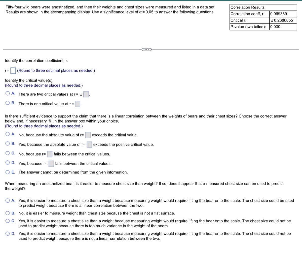 Fifty-four wild bears were anesthetized, and then their weights and chest sizes were measured and listed in a data set.
Results are shown in the accompanying display. Use a significance level of x = 0.05 to answer the following questions.
Correlation Results
Correlation coeff, r:
Critical r:
P-value (two tailed): 0.000
Identify the correlation coefficient, r.
r= (Round to three decimal places as needed.)
Identify the critical value(s).
(Round to three decimal places as needed.)
OA. There are two critical values at r= ±
OB. There is one critical value at r=
Is there sufficient evidence to support the claim that there is a linear correlation between the weigh of bears and their chest sizes? Choose the correct
below and, if necessary, fill in the answer box within your choice.
(Round to three decimal places as needed.)
exceeds the critical value.
A. No, because the absolute value of r=
OB. Yes, because the absolute value of r=
OC. No, because r=
exceeds the positive critical value.
falls between the critical values.
OD. Yes, because r=
falls between the critical values.
O E. The answer cannot be determined from the given information.
When measuring an anesthetized bear, is it easier to measure chest size than weight? If so, does it appear that a measured chest size can be used to predict.
the weight?
OA. Yes, it is easier to measure a chest size than a weight because measuring weight would require lifting the bear onto the scale. The chest size could be used
to predict weight because there is a linear correlation between the two.
OB. No, it is easier to measure weight than chest size because the chest is not a flat surface.
OC. Yes, it is easier to measure a chest size than a weight because measuring weight would require lifting the bear onto the scale. The chest size could not be
used to predict weight because there is too much variance in the weight of the bears.
O D. Yes, it is easier to measure a chest size than a weight because measuring weight would require lifting the bear onto the scale. The chest size could not be
used to predict weight because there is not a linear correlation between the two.
0.969369
±0.2680855