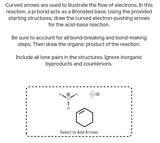 Curved arrows are used to illustrate the flow of electrons. In this
reaction, a pi bond acts as a Bronsted base. Using the provided
starting structures, draw the curved electron-pushing arrows
for the acid-base reaction.
Be sure to account for all bond-breaking and bond-making
steps. Then draw the organic product of the reaction.
Include all lone pairs in the structures. Ignore inorganic
byproducts and counterions.
H.
|
H
H
:CIⒸ
Select to Add Arrows