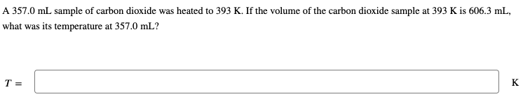 A 357.0 mL sample of carbon dioxide was heated to 393 K. If the volume of the carbon dioxide sample at 393 K is 606.3 mL,
what was its temperature at 357.0 mL?
T =
K