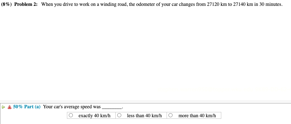 (8%) Problem 2: When you drive to work on a winding road, the odometer of your car changes from 27120 km to 27140 km in 30 minutes.
50% Part (a) Your car's average speed was.
exactly 40 km/h
Oless than 40 km/h
more than 40 km/h