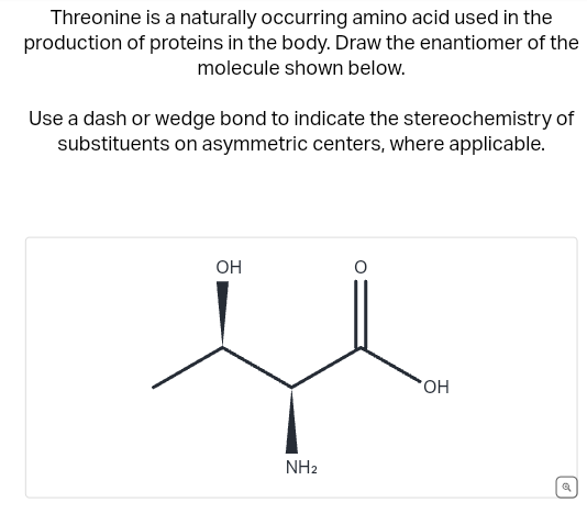 Threonine is a naturally occurring amino acid used in the
production of proteins in the body. Draw the enantiomer of the
molecule shown below.
Use a dash or wedge bond to indicate the stereochemistry of
substituents on asymmetric centers, where applicable.
OH
NH2
O
OH
a